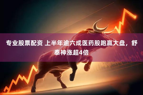 专业股票配资 上半年逾六成医药股跑赢大盘，舒泰神涨超4倍