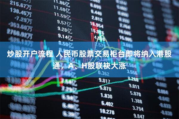 炒股开户流程 人民币股票交易柜台即将纳入港股通，A、H股联袂大涨