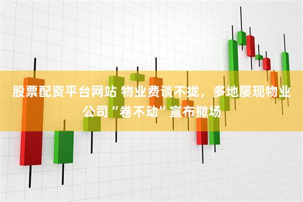 股票配资平台网站 物业费谈不拢，多地屡现物业公司“卷不动”宣布撤场
