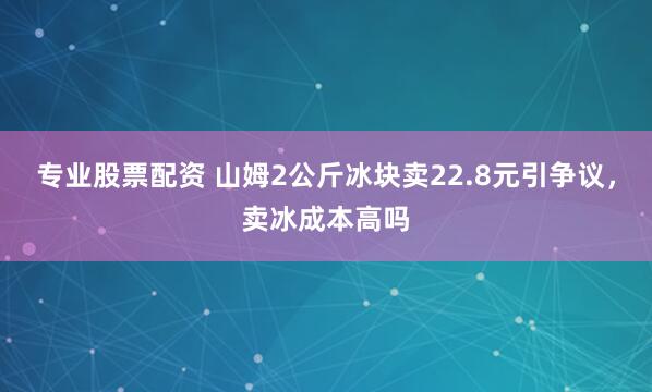 专业股票配资 山姆2公斤冰块卖22.8元引争议，卖冰成本高吗