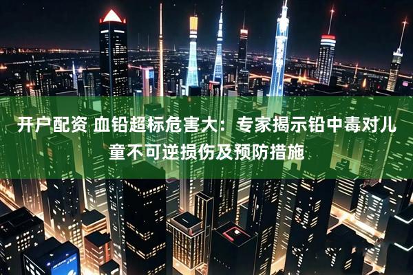 开户配资 血铅超标危害大：专家揭示铅中毒对儿童不可逆损伤及预防措施