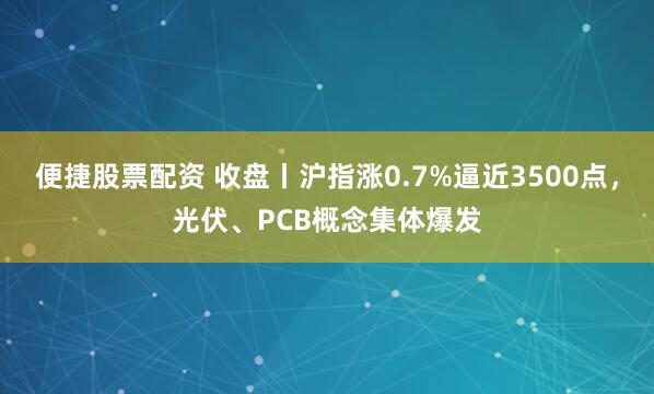 便捷股票配资 收盘丨沪指涨0.7%逼近3500点，光伏、PCB概念集体爆发