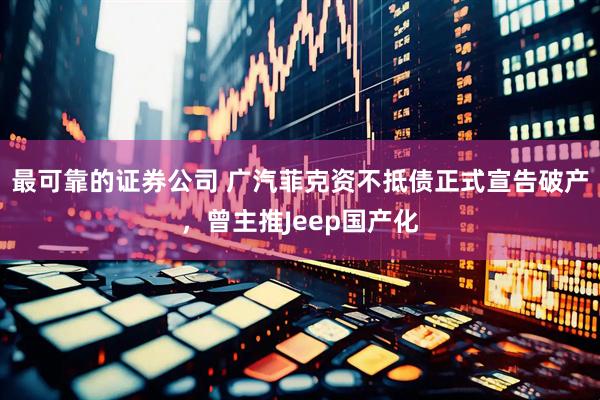 最可靠的证券公司 广汽菲克资不抵债正式宣告破产，曾主推Jeep国产化