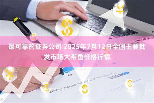 最可靠的证券公司 2025年7月12日全国主要批发市场大带鱼价格行情