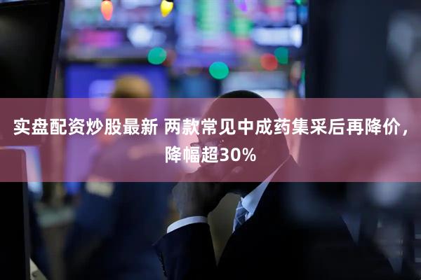 实盘配资炒股最新 两款常见中成药集采后再降价，降幅超30%