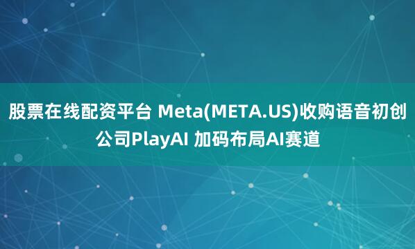股票在线配资平台 Meta(META.US)收购语音初创公司PlayAI 加码布局AI赛道