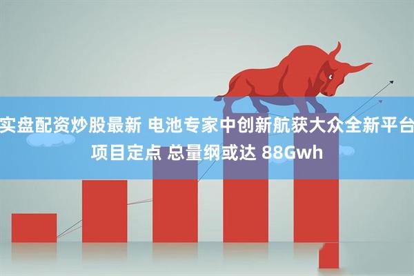 实盘配资炒股最新 电池专家中创新航获大众全新平台项目定点 总量纲或达 88Gwh