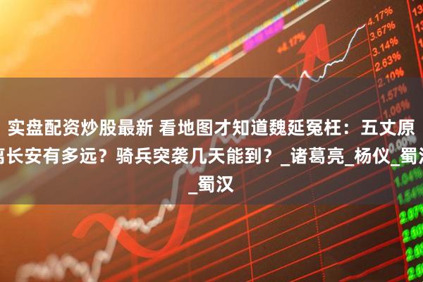 实盘配资炒股最新 看地图才知道魏延冤枉：五丈原离长安有多远？骑兵突袭几天能到？_诸葛亮_杨仪_蜀汉