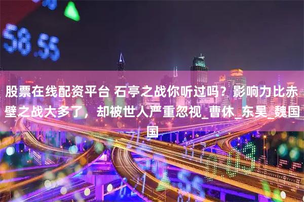 股票在线配资平台 石亭之战你听过吗？影响力比赤壁之战大多了，却被世人严重忽视_曹休_东吴_魏国