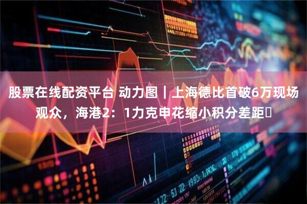 股票在线配资平台 动力图｜上海德比首破6万现场观众，海港2：1力克申花缩小积分差距​