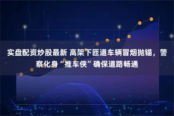 实盘配资炒股最新 高架下匝道车辆冒烟抛锚，警察化身“推车侠”确保道路畅通