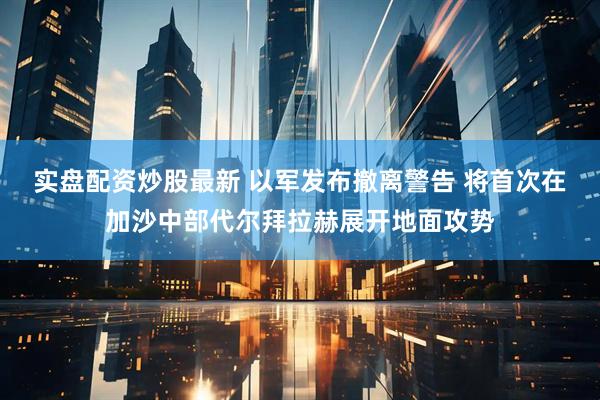 实盘配资炒股最新 以军发布撤离警告 将首次在加沙中部代尔拜拉赫展开地面攻势