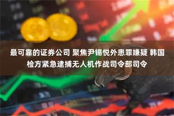 最可靠的证券公司 聚焦尹锡悦外患罪嫌疑 韩国检方紧急逮捕无人机作战司令部司令