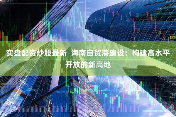 实盘配资炒股最新  海南自贸港建设：构建高水平开放的新高地