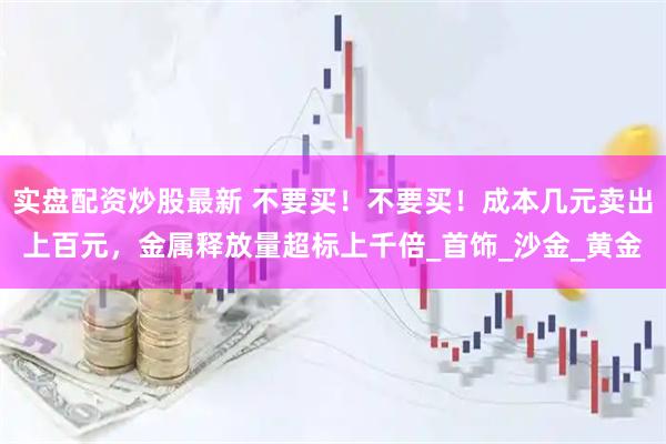实盘配资炒股最新 不要买！不要买！成本几元卖出上百元，金属释放量超标上千倍_首饰_沙金_黄金