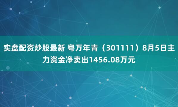 实盘配资炒股最新 粤万年青（301111）8月5日主力资金净卖出1456.08万元