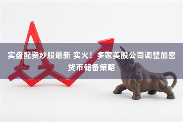 实盘配资炒股最新 实火！多家美股公司调整加密货币储备策略
