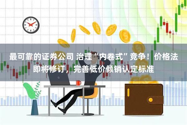 最可靠的证券公司 治理“内卷式”竞争！价格法即将修订，完善低价倾销认定标准