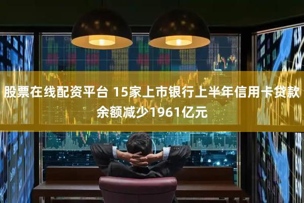 股票在线配资平台 15家上市银行上半年信用卡贷款余额减少1961亿元