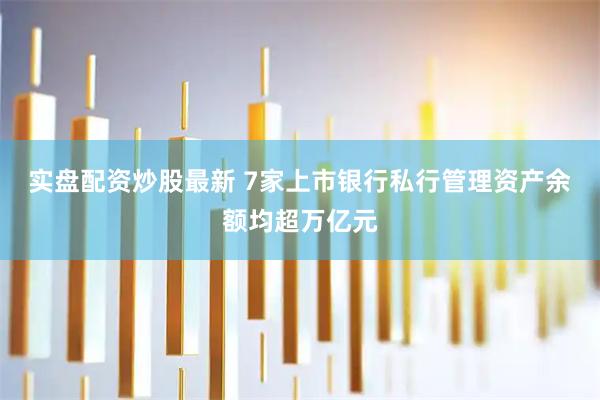 实盘配资炒股最新 7家上市银行私行管理资产余额均超万亿元