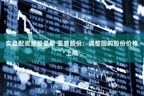 实盘配资炒股最新 亚普股份：调整回购股份价格上限