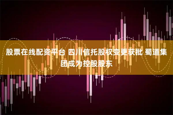 股票在线配资平台 四川信托股权变更获批 蜀道集团成为控股股东