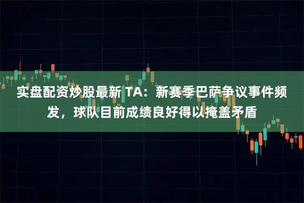实盘配资炒股最新 TA：新赛季巴萨争议事件频发，球队目前成绩良好得以掩盖矛盾