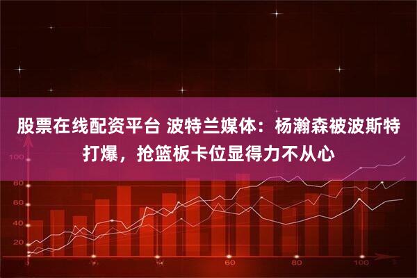 股票在线配资平台 波特兰媒体：杨瀚森被波斯特打爆，抢篮板卡位显得力不从心