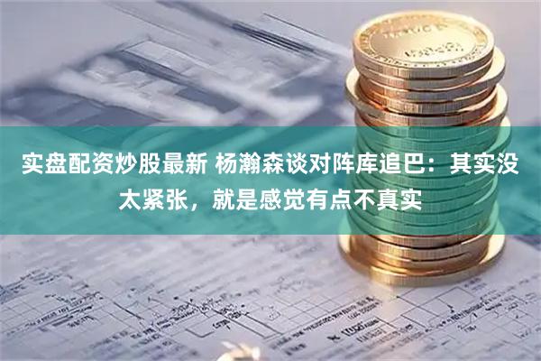 实盘配资炒股最新 杨瀚森谈对阵库追巴：其实没太紧张，就是感觉有点不真实