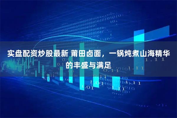 实盘配资炒股最新 莆田卤面，一锅炖煮山海精华的丰盛与满足