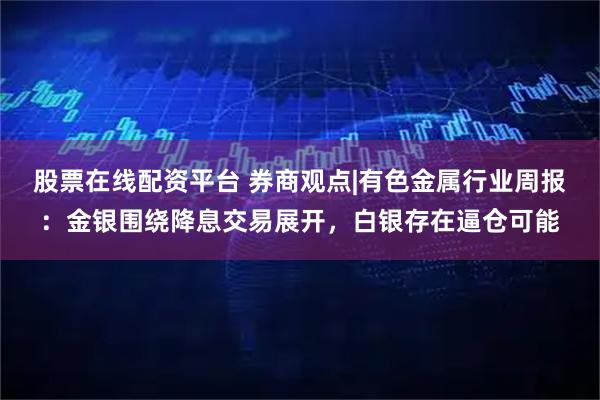股票在线配资平台 券商观点|有色金属行业周报：金银围绕降息交易展开，白银存在逼仓可能