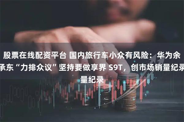 股票在线配资平台 国内旅行车小众有风险:华为余承东“力排众议”坚持要做享界 S9T,创市场销量纪录