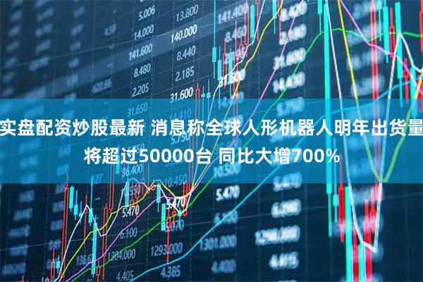 实盘配资炒股最新 消息称全球人形机器人明年出货量将超过50000台 同比大增700%
