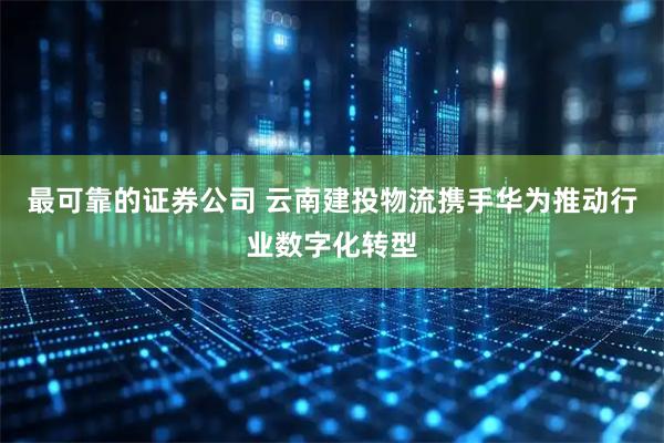 最可靠的证券公司 云南建投物流携手华为推动行业数字化转型