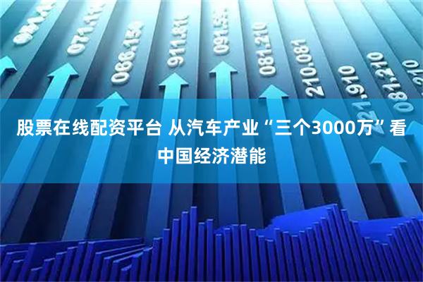 股票在线配资平台 从汽车产业“三个3000万”看中国经济潜能
