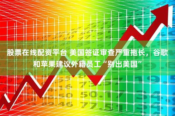 股票在线配资平台 美国签证审查严重拖长，谷歌和苹果建议外籍员工“别出美国”