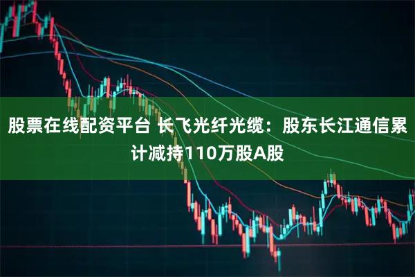 股票在线配资平台 长飞光纤光缆：股东长江通信累计减持110万股A股