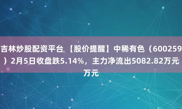 吉林炒股配资平台 【股价提醒】中稀有色（600259）2月5日收盘跌5.14%，主力净流出5082.82万元