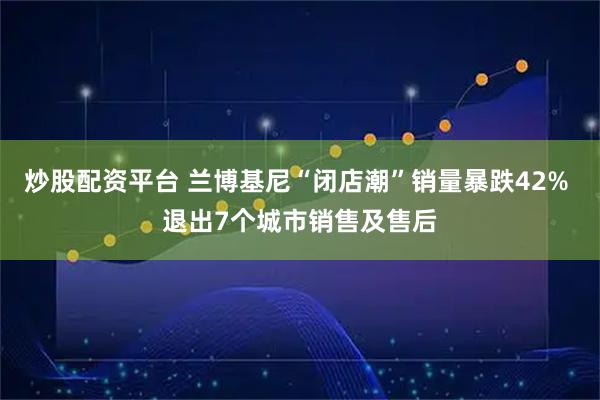 炒股配资平台 兰博基尼“闭店潮”销量暴跌42% 退出7个城市销售及售后