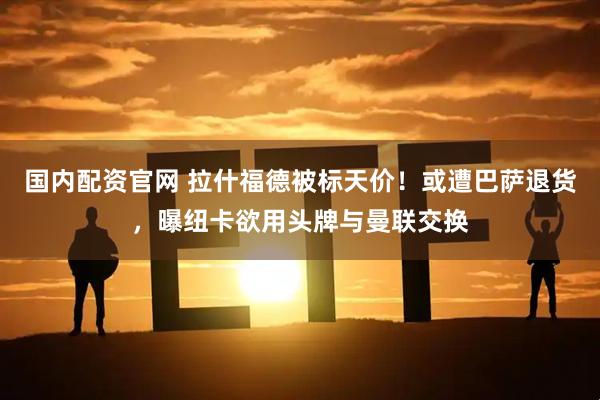 国内配资官网 拉什福德被标天价！或遭巴萨退货，曝纽卡欲用头牌与曼联交换
