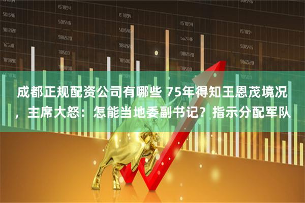 成都正规配资公司有哪些 75年得知王恩茂境况，主席大怒：怎能当地委副书记？指示分配军队
