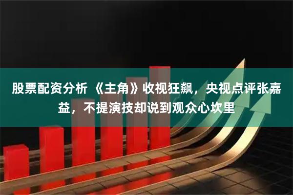 股票配资分析 《主角》收视狂飙，央视点评张嘉益，不提演技却说到观众心坎里