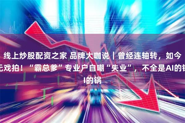 线上炒股配资之家 品牌大咖说｜曾经连轴转，如今无戏拍！“霸总爹”专业户自嘲“失业”，不全是AI的锅