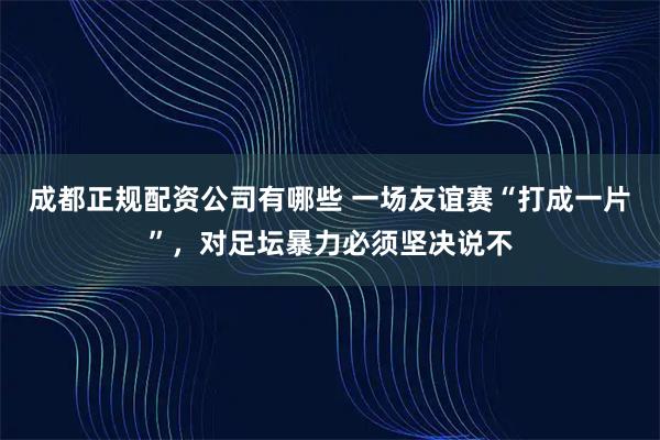 成都正规配资公司有哪些 一场友谊赛“打成一片”,对足坛暴力必须坚决说不